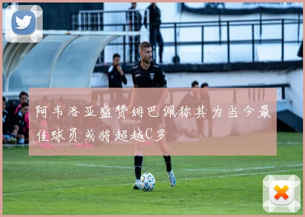 阿韦洛亚盛赞姆巴佩称其为当今最佳球员或将超越C罗