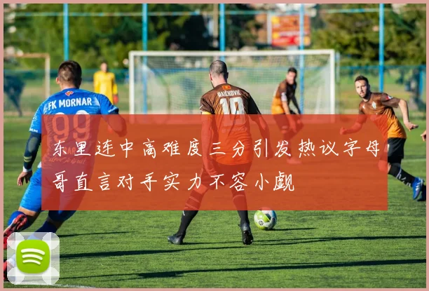 东里连中高难度三分引发热议字母哥直言对手实力不容小觑