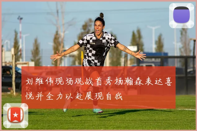 刘维伟现场观战首秀杨瀚森表达喜悦并全力以赴展现自我