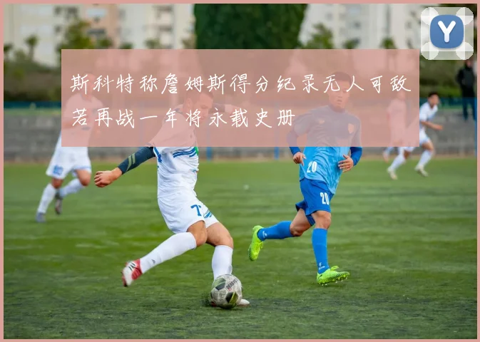 斯科特称詹姆斯得分纪录无人可敌若再战一年将永载史册