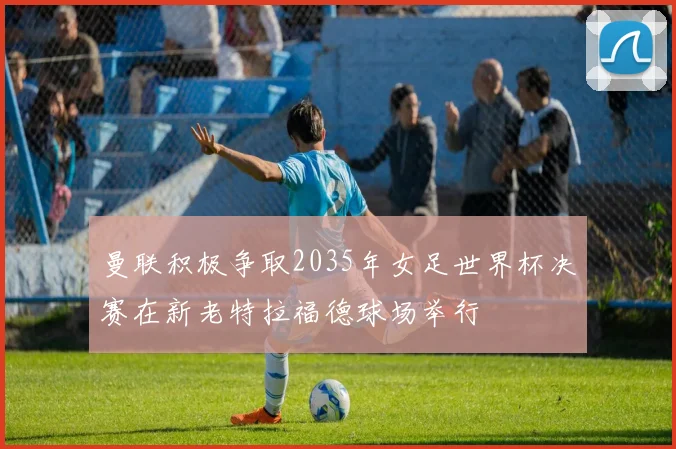 曼联积极争取2035年女足世界杯决赛在新老特拉福德球场举行
