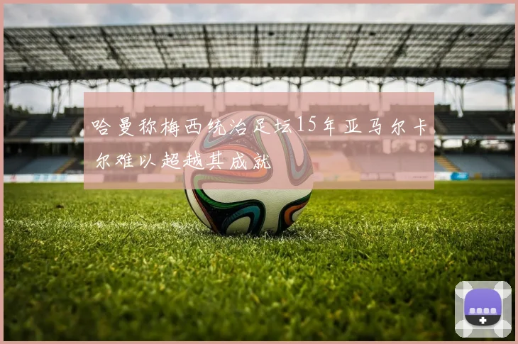 哈曼称梅西统治足坛15年亚马尔卡尔难以超越其成就