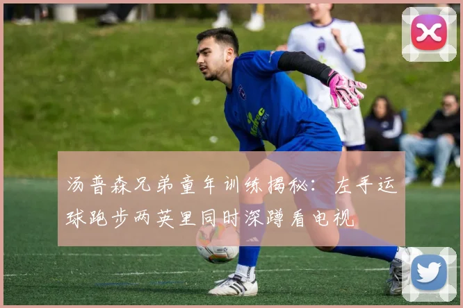 汤普森兄弟童年训练揭秘：左手运球跑步两英里同时深蹲看电视