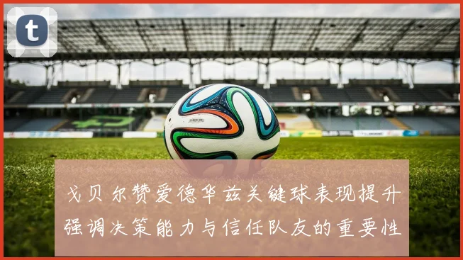 戈贝尔赞爱德华兹关键球表现提升强调决策能力与信任队友的重要性