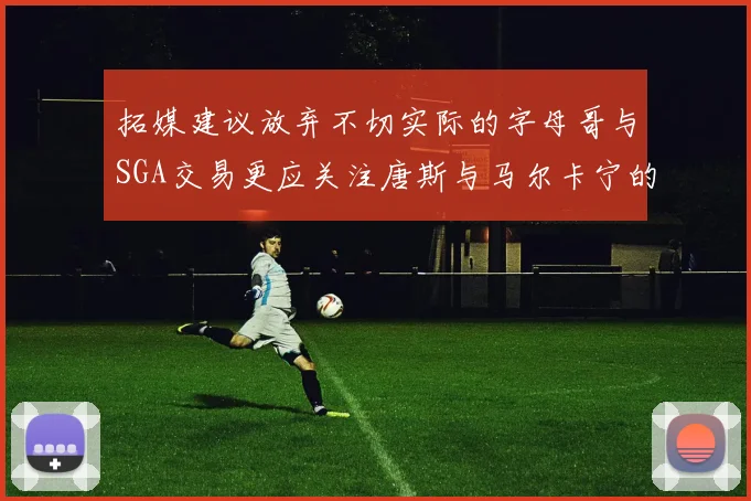拓媒建议放弃不切实际的字母哥与SGA交易更应关注唐斯与马尔卡宁的潜力