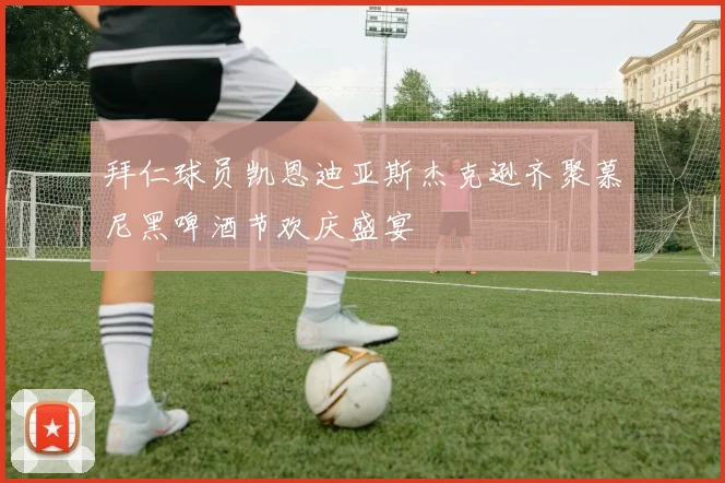 拜仁球员凯恩迪亚斯杰克逊齐聚慕尼黑啤酒节欢庆盛宴