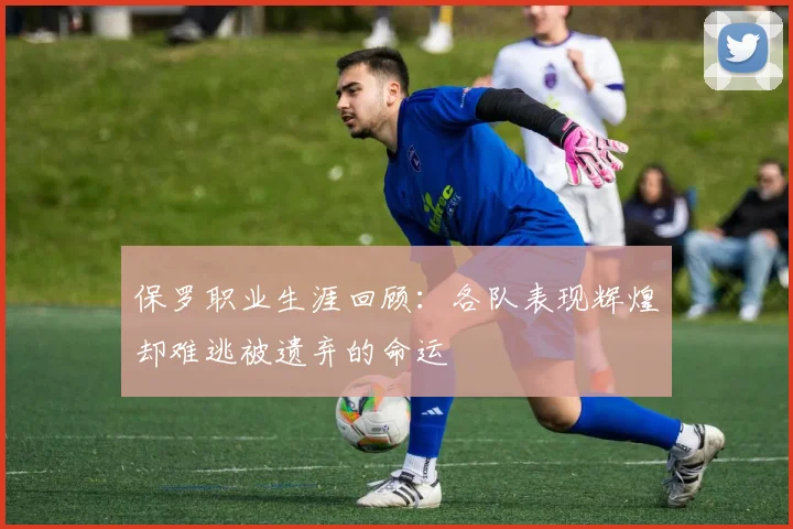 保罗职业生涯回顾：各队表现辉煌却难逃被遗弃的命运
