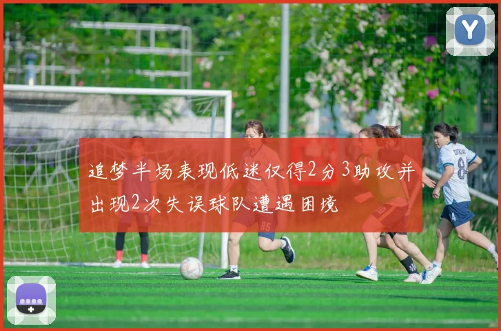 追梦半场表现低迷仅得2分3助攻并出现2次失误球队遭遇困境