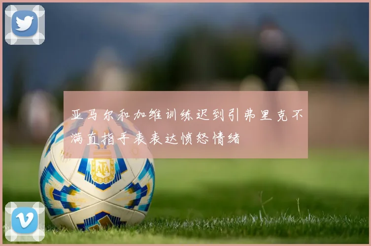 亚马尔和加维训练迟到引弗里克不满直指手表表达愤怒情绪