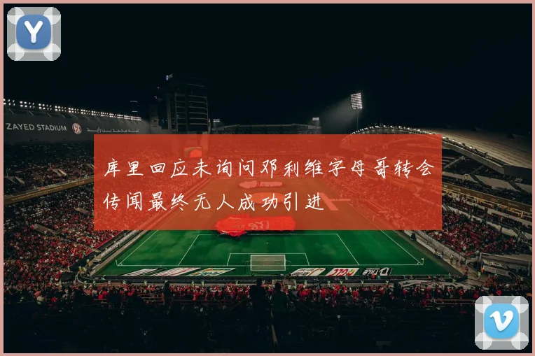 库里回应未询问邓利维字母哥转会传闻最终无人成功引进