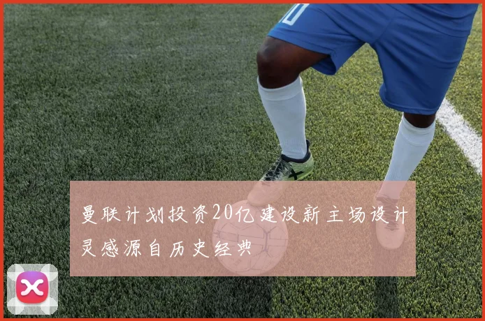 曼联计划投资20亿建设新主场设计灵感源自历史经典