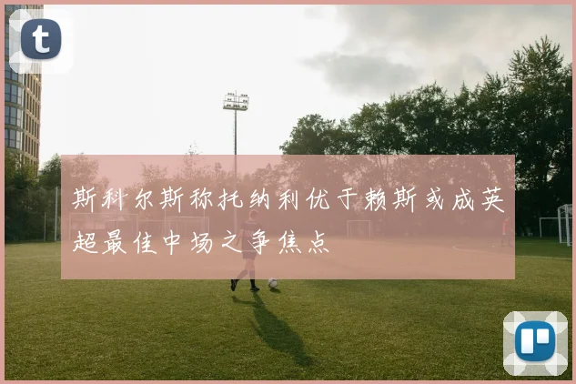斯科尔斯称托纳利优于赖斯或成英超最佳中场之争焦点