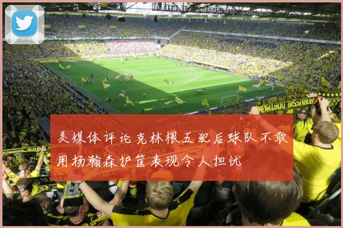 美媒体评论克林根五犯后球队不敢用杨瀚森护筐表现令人担忧
