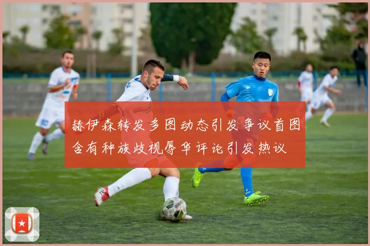 赫伊森转发多图动态引发争议首图含有种族歧视辱华评论引发热议