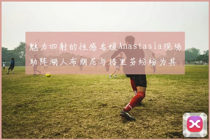 魅力四射的性感名媛Anastasia现场助阵湖人布朗尼与格里芬纷纷为其打call