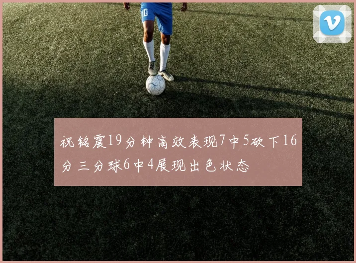 祝铭震19分钟高效表现7中5砍下16分三分球6中4展现出色状态