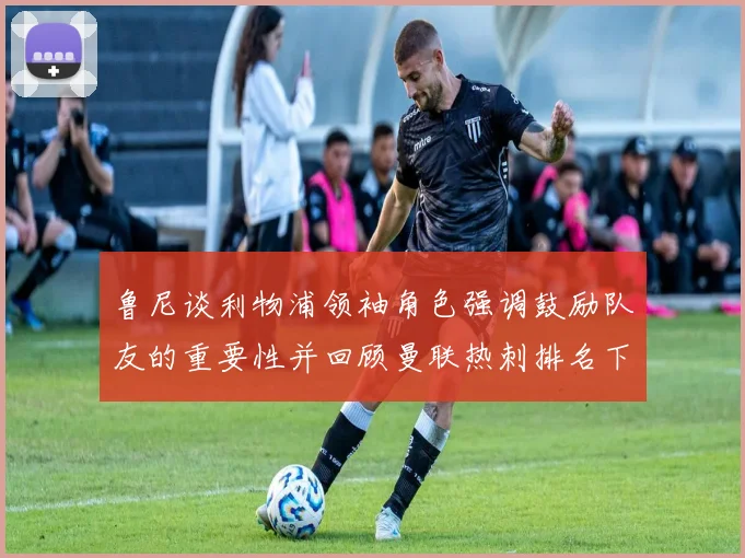 鲁尼谈利物浦领袖角色强调鼓励队友的重要性并回顾曼联热刺排名下滑经历