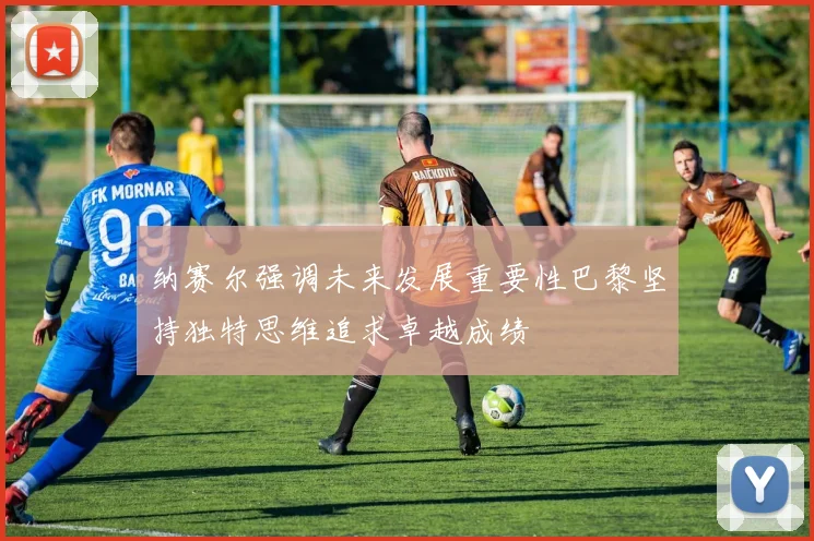 纳赛尔强调未来发展重要性巴黎坚持独特思维追求卓越成绩