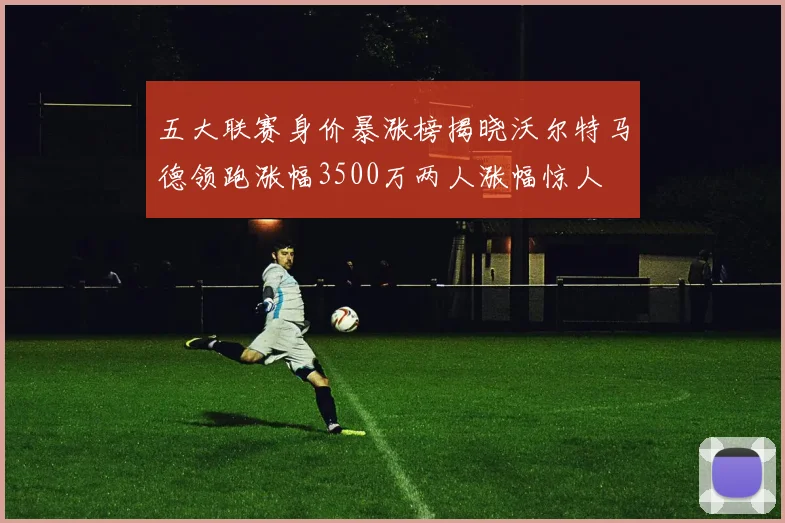 五大联赛身价暴涨榜揭晓沃尔特马德领跑涨幅3500万两人涨幅惊人