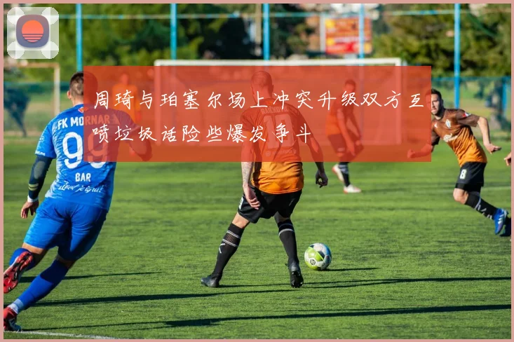 周琦与珀塞尔场上冲突升级双方互喷垃圾话险些爆发争斗