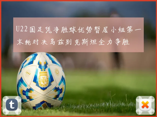 U22国足凭净胜球优势暂居小组第一末轮对决乌兹别克斯坦全力争胜