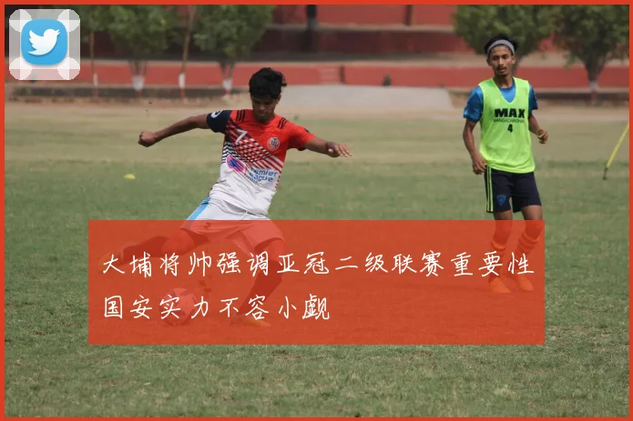 大埔将帅强调亚冠二级联赛重要性国安实力不容小觑