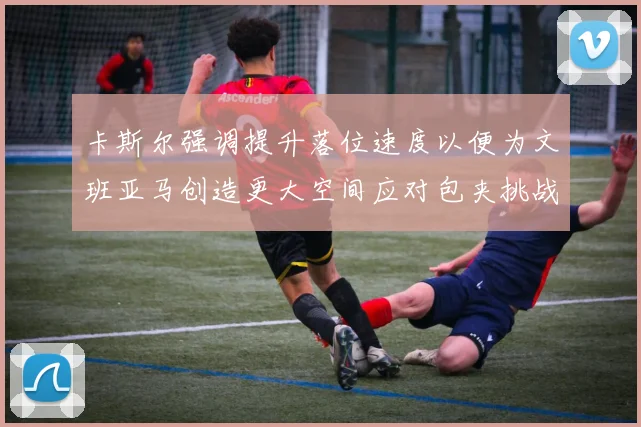 卡斯尔强调提升落位速度以便为文班亚马创造更大空间应对包夹挑战