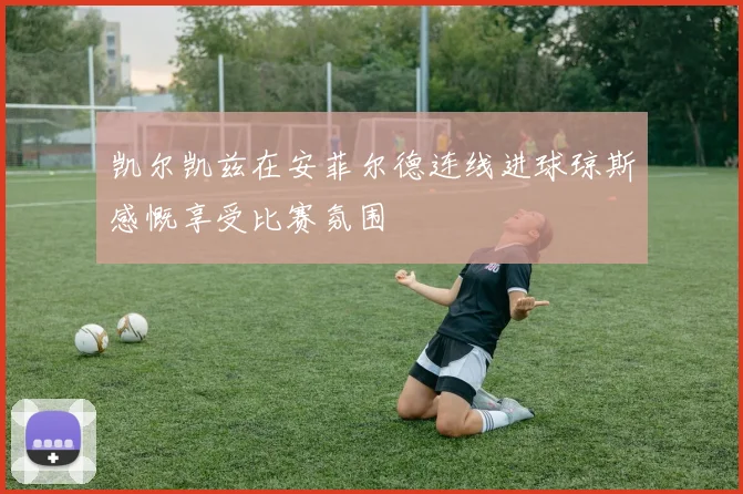 凯尔凯兹在安菲尔德连线进球琼斯感慨享受比赛氛围