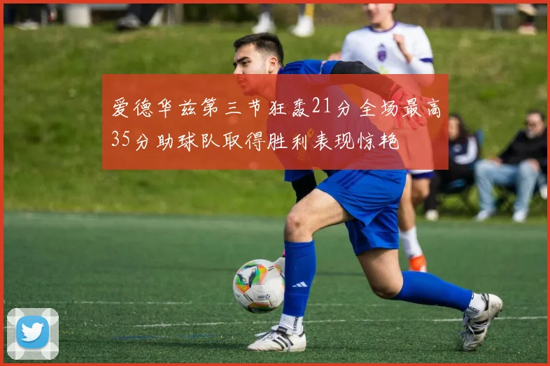 爱德华兹第三节狂轰21分全场最高35分助球队取得胜利表现惊艳