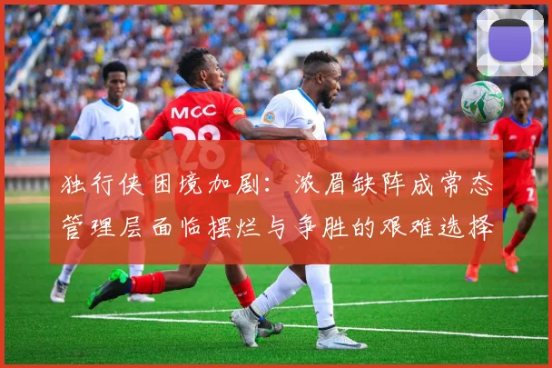 独行侠困境加剧：浓眉缺阵成常态管理层面临摆烂与争胜的艰难选择