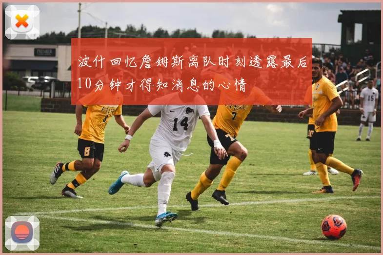 波什回忆詹姆斯离队时刻透露最后10分钟才得知消息的心情