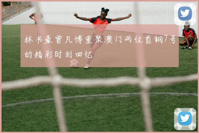 林书豪曾凡博重聚澳门两位首钢7号的精彩时刻回忆