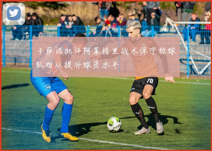 卡萨诺批评阿莱格里战术保守称球队难以提升球员水平